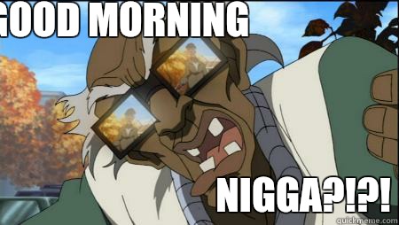 GOOD MORNING NIGGA?!?!  stinkmeaner