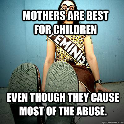 Mothers are best for children Even though they cause most of the abuse.  Typical Feminist