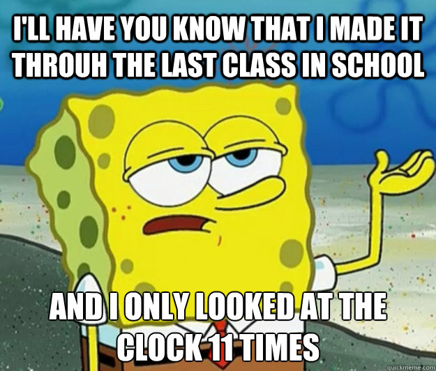 I'll have you know that I made it throuh the last class in school And I only looked at the clock 11 times  Tough Spongebob