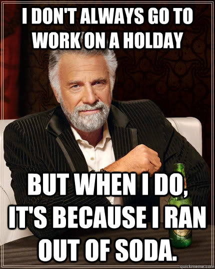 I don't always go to work on a holday but when I do, it's because I ran out of soda.  The Most Interesting Man In The World