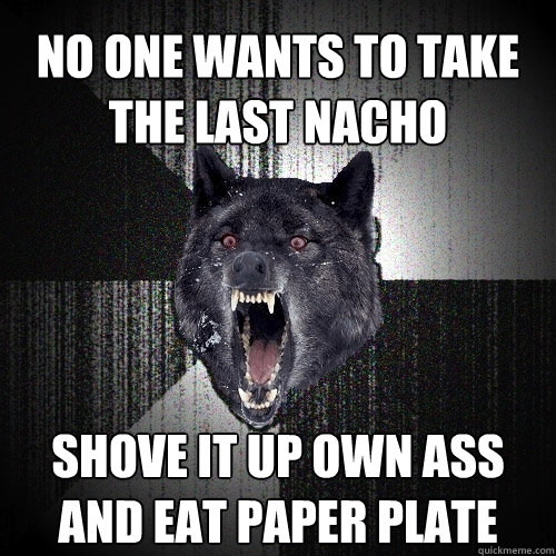 no one wants to take the last nacho shove it up own ass and eat paper plate  Insanity Wolf