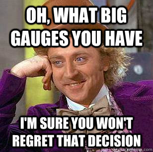 Oh, what big gauges you have  I'm sure you won't regret that decision  Condescending Wonka