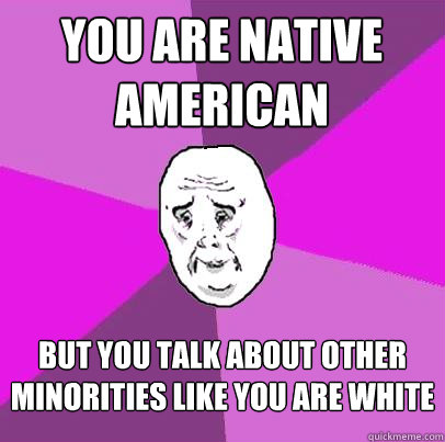 you are native american but you talk about other minorities like you are white  