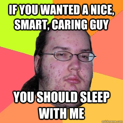 If you wanted a nice, smart, caring guy You should sleep with me  Butthurt Dweller