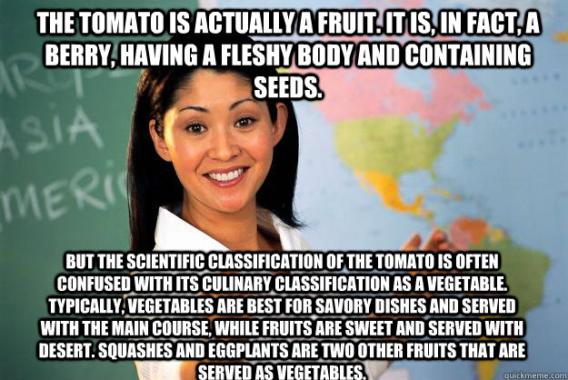 The tomato is actually a fruit. It is, in fact, a berry, having a fleshy body and containing seeds. But the scientific classification of the tomato is often confused with its culinary classification as a vegetable. Typically, vegetables are best for savor - The tomato is actually a fruit. It is, in fact, a berry, having a fleshy body and containing seeds. But the scientific classification of the tomato is often confused with its culinary classification as a vegetable. Typically, vegetables are best for savor  Unhelpful High School Teacher