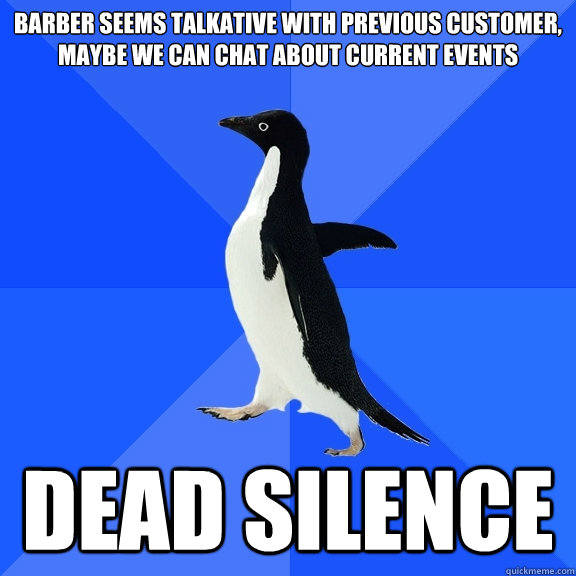 Barber seems talkative with previous customer, maybe we can chat about current events Dead silence  Socially Awkward Penguin