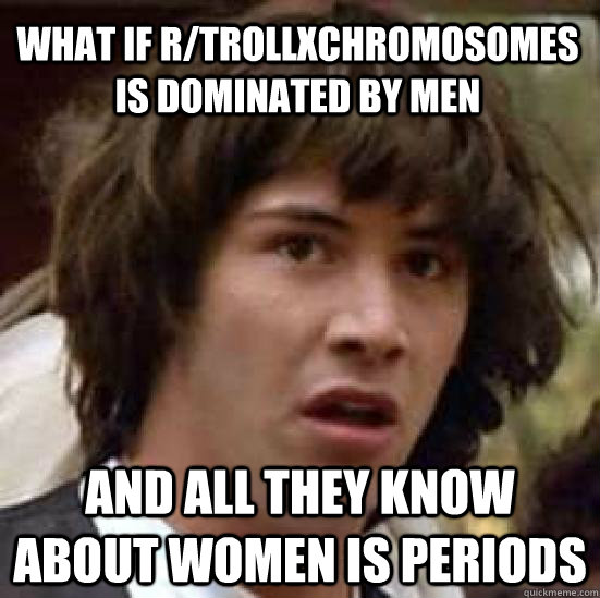 what if r/trollxchromosomes is dominated by men and all they know about women is periods  conspiracy keanu