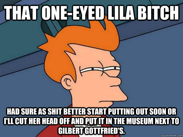 That one-eyed Lila bitch had sure as shit better start putting out soon or I'll cut her head off and put it in the Museum next to gilbert Gottfried's.  Futurama Fry