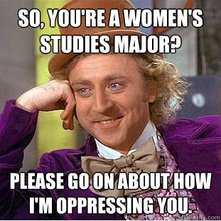 So, you're a women's studies major? Please go on about how I'm oppressing you.  Condescending Wonka