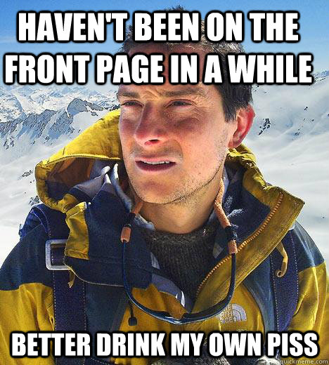 Haven't been on the front page in a while better drink my own piss  Bear Grylls