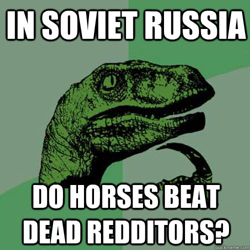 In soviet russia Do horses beat dead redditors?  Philosoraptor