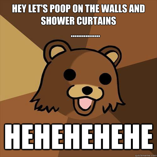 HEY LET'S POOP ON THE WALLS AND SHOWER CURTAINS
        ................ HEHEHEHEHE - HEY LET'S POOP ON THE WALLS AND SHOWER CURTAINS
        ................ HEHEHEHEHE  Pedobear