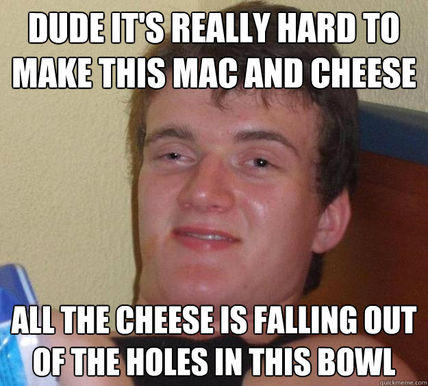 Dude it's really hard to make this mac and cheese all the cheese is falling out of the holes in this bowl  10 Guy