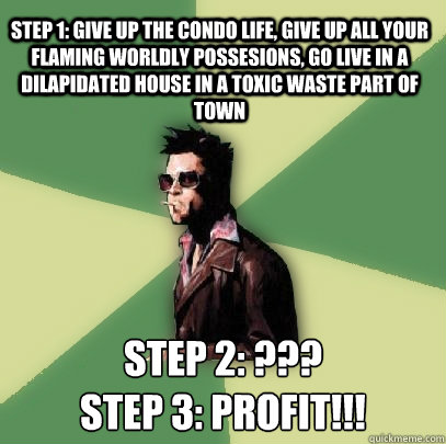 step 1: give up the condo life, give up all your flaming worldly possesions, go live in a dilapidated house in a toxic waste part of town step 2: ???
step 3: PROFIT!!!  Helpful Tyler Durden