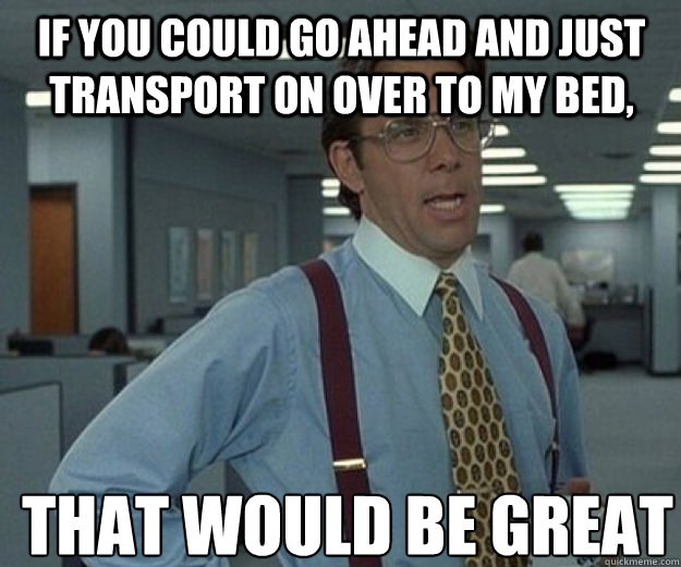 If you could go ahead and just transport on over to my bed, THAT WOULD BE GREAT  that would be great