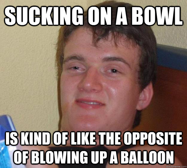 Sucking on a bowl is kind of like the opposite of blowing up a balloon - Sucking on a bowl is kind of like the opposite of blowing up a balloon  10 Guy