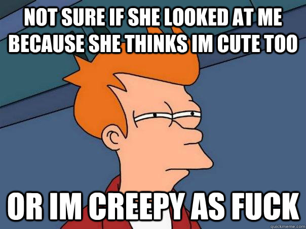 Not sure if she looked at me because she thinks im cute too Or im creepy as fuck   Futurama Fry