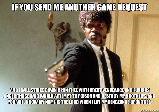 If you send me another Game request  And I will strike down upon thee with great vengeance and furious anger those who would attempt to poison and destroy My brothers. And you will know My name is the Lord when I lay My vengeance upon thee.  
   Samuel L Jackson