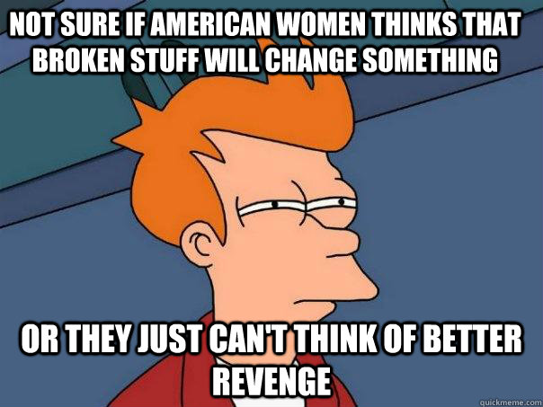 Not sure if american women thinks that broken stuff will change something Or they just can't think of better revenge  Futurama Fry