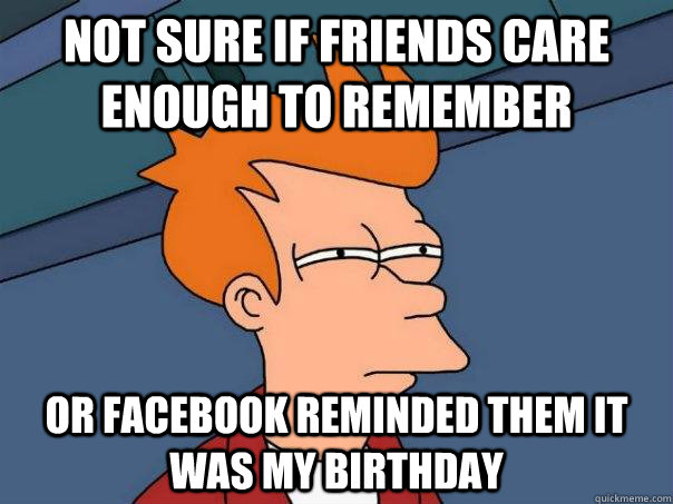 Not sure if friends care enough to remember Or Facebook reminded them it was my birthday  Futurama Fry