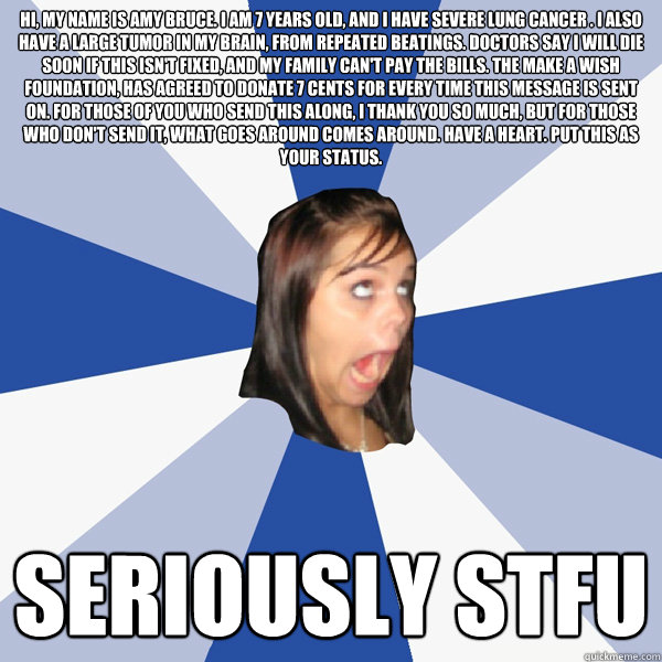 Hi, my name is Amy Bruce. I am 7 years old, and I have severe lung cancer . I also have a large tumor in my brain, from repeated beatings. Doctors say I will die soon if this isn't fixed, and my family can't pay the bills. The Make A Wish Foundation, has   Annoying Facebook Girl