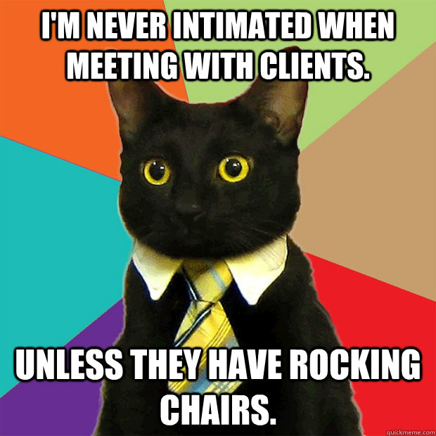 I'm never intimated when meeting with clients.  Unless they have rocking chairs.  Business Cat