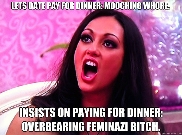 Lets date pay for dinner: Mooching whore. Insists on paying for dinner: Overbearing feminazi bitch.  Feminist Nazi