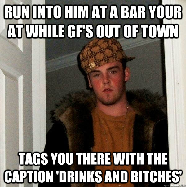 Run into him at a bar your at while gf's out of town tags you there with the caption 'DRINKS AND BITCHES'  Scumbag Steve