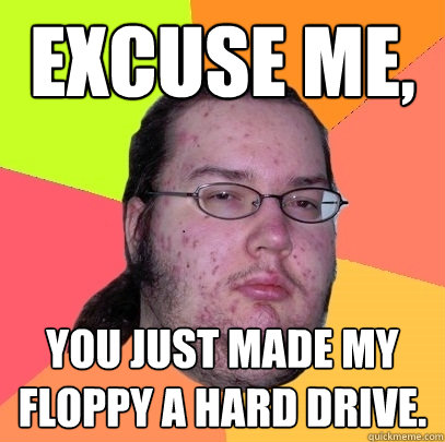 Excuse me, You just made my floppy a hard drive.  Butthurt Dweller