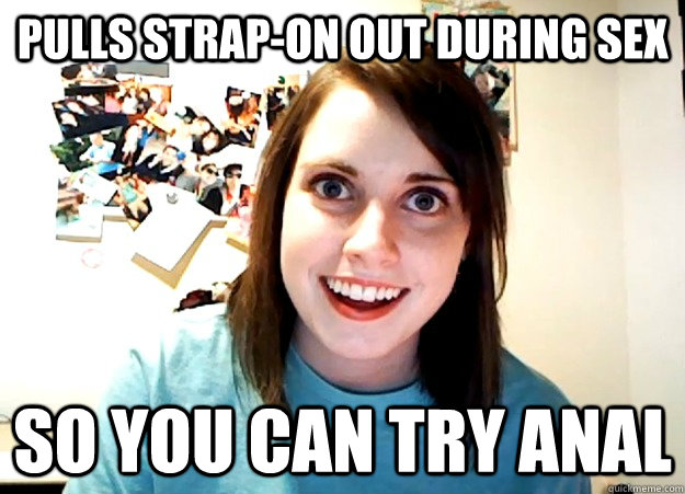 Pulls strap-on out during sex   so you can try anal   Overly Attached Girlfriend