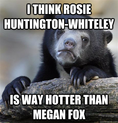 I think rosie huntington-whiteley is way hotter than megan fox  Confession Bear