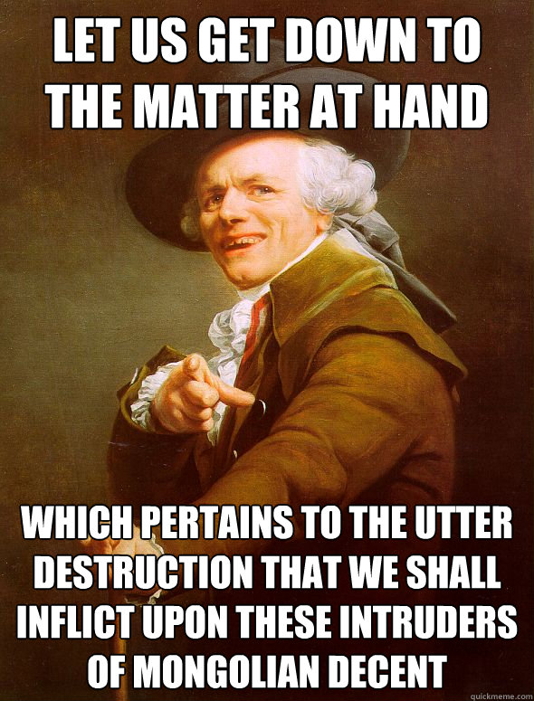 Let Us Get Down to the Matter at hand which pertains to the utter destruction that we shall inflict upon these intruders of mongolian decent    Joseph Ducreux