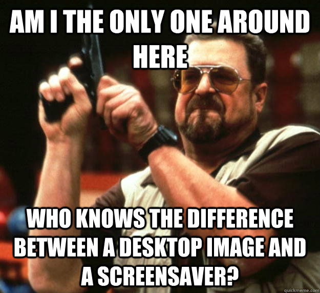 am I the only one around here Who knows the difference between a desktop image and a screensaver? - am I the only one around here Who knows the difference between a desktop image and a screensaver?  Angry Walter