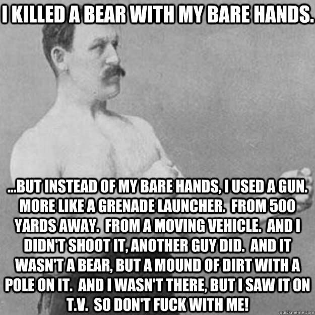 i killed a bear with my bare hands. ...but instead of my bare hands, i used a gun.  more like a grenade launcher.  from 500 yards away.  from a moving vehicle.  and i didn't shoot it, another guy did.  and it wasn't a bear, but a mound of dirt with a pole - i killed a bear with my bare hands. ...but instead of my bare hands, i used a gun.  more like a grenade launcher.  from 500 yards away.  from a moving vehicle.  and i didn't shoot it, another guy did.  and it wasn't a bear, but a mound of dirt with a pole  Misc