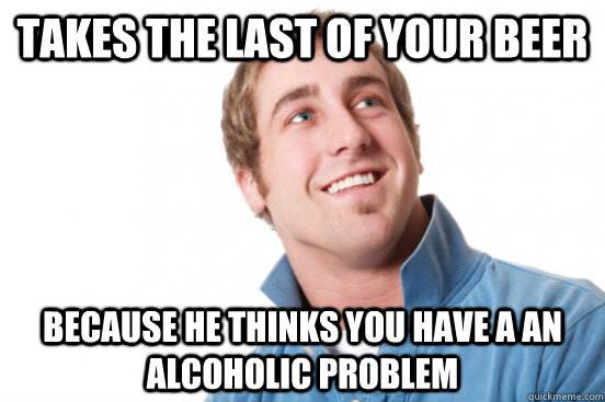 Takes the last of your beer because he thinks you have a an alcoholic problem  Misunderstood Douchebag