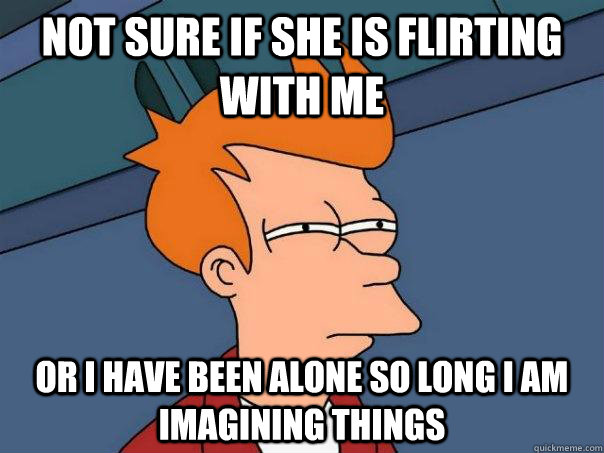 Not sure if she is flirting with me or I have been alone so long I am imagining things  Futurama Fry