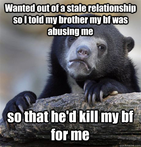 Wanted out of a stale relationship so I told my brother my bf was abusing me so that he'd kill my bf for me  Confession Bear