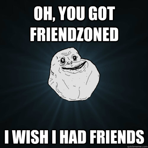 Oh, you got friendzoned i wish i had friends  Forever Alone