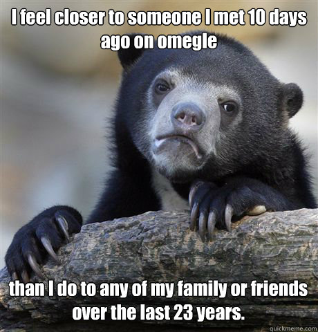 I feel closer to someone I met 10 days ago on omegle than I do to any of my family or friends over the last 23 years.   Confession Bear