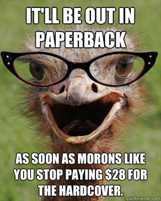 It'll be out in paperback as soon as morons like you stop paying $28 for the hardcover.  Judgmental Bookseller Ostrich