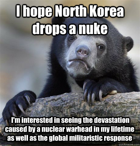 I hope North Korea drops a nuke  I'm interested in seeing the devastation caused by a nuclear warhead in my lifetime as well as the global militaristic response - I hope North Korea drops a nuke  I'm interested in seeing the devastation caused by a nuclear warhead in my lifetime as well as the global militaristic response  Confession Bear