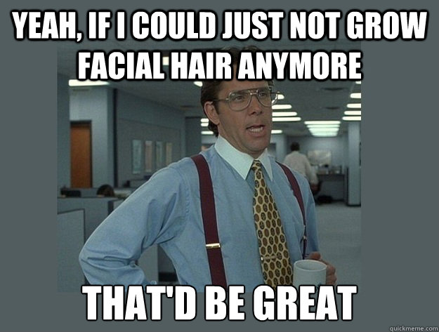 yeah, if I could just not grow facial hair anymore That'd be great  Office Space Lumbergh