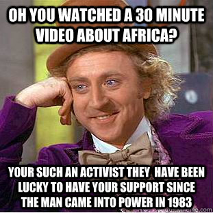 Oh you watched a 30 minute video about africa? your such an activist they  have been lucky to have your support since the man came into power in 1983  Condescending Wonka