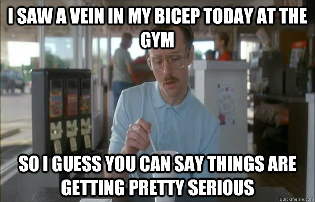 I saw a vein in my bicep today at the gym So I guess you can say things are getting pretty serious  Things are getting pretty serious