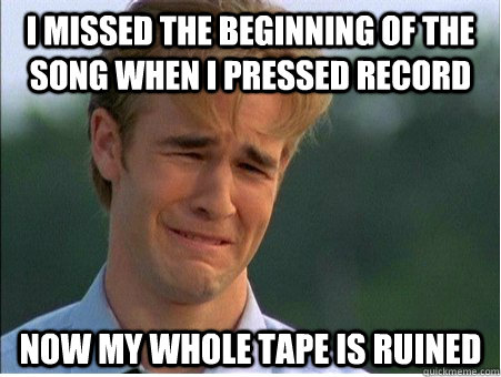 I missed the beginning of the song when I pressed record Now my whole tape is ruined  1990s Problems