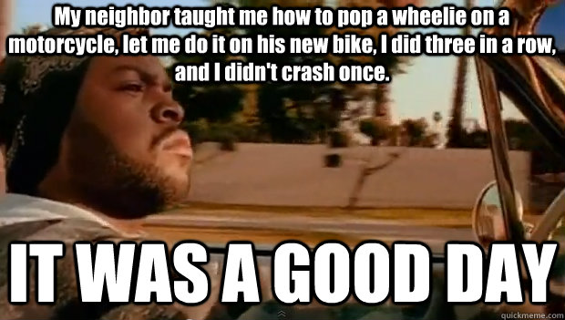 My neighbor taught me how to pop a wheelie on a motorcycle, let me do it on his new bike, I did three in a row, and I didn't crash once. IT WAS A GOOD DAY - My neighbor taught me how to pop a wheelie on a motorcycle, let me do it on his new bike, I did three in a row, and I didn't crash once. IT WAS A GOOD DAY  It was a good day