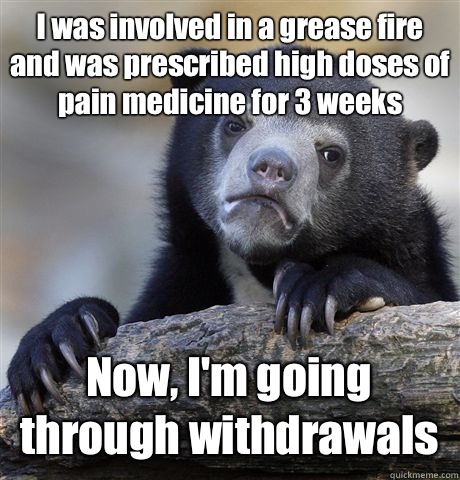 I was involved in a grease fire and was prescribed high doses of pain medicine for 3 weeks Now, I'm going through withdrawals   Confession Bear