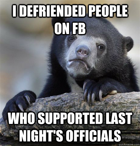 I defriended people on FB Who supported last night's officials  Confession Bear