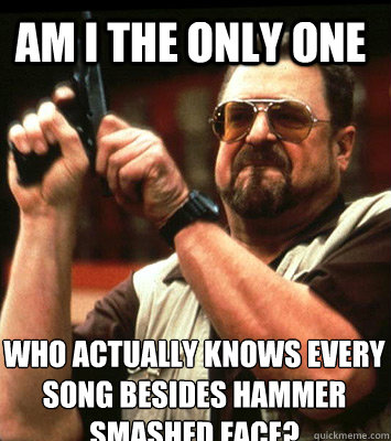 Am I the only one Who actually knows every song besides Hammer Smashed Face?  