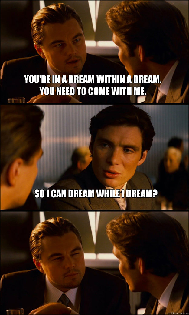 You're in a dream within a dream.  
You need to come with me. So I can dream while I dream?  - You're in a dream within a dream.  
You need to come with me. So I can dream while I dream?   Inception